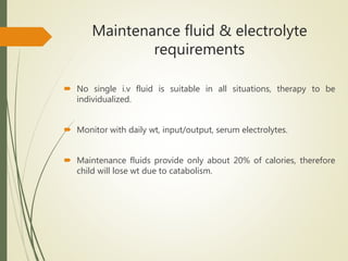 Maintenance fluid & electrolyte
requirements
 No single i.v fluid is suitable in all situations, therapy to be
individualized.
 Monitor with daily wt, input/output, serum electrolytes.
 Maintenance fluids provide only about 20% of calories, therefore
child will lose wt due to catabolism.
 