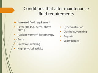 Conditions that alter maintenance
fluid requirements
 Increased fluid requirement
 Fever (10-15% per 0C above
380C )
 Radiant warmer/Phototherapy
 Burns
 Excessive sweating
 High physical activity
 Hyperventilation
 Diarrhoea/vomiting
 Polyuria
 VLBW babies
 