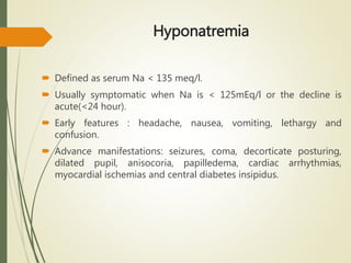 Hyponatremia
 Defined as serum Na < 135 meq/l.
 Usually symptomatic when Na is < 125mEq/l or the decline is
acute(<24 hour).
 Early features : headache, nausea, vomiting, lethargy and
confusion.
 Advance manifestations: seizures, coma, decorticate posturing,
dilated pupil, anisocoria, papilledema, cardiac arrhythmias,
myocardial ischemias and central diabetes insipidus.
 