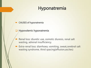 Hyponatremia
 CAUSES of hyponatremia
 Hypovolemic hyponatremia
 Renal loss: diuretic use, osmotic diuresis, renal salt
wasting, adrenal insufficiency.
 Extra-renal loss: diarrhoea, vomiting, sweat,cerebral salt
wasting syndrome, third spacing(effusion,ascites)
 