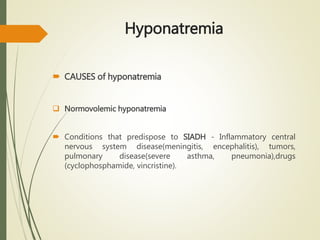 Hyponatremia
 CAUSES of hyponatremia
 Normovolemic hyponatremia
 Conditions that predispose to SIADH - Inflammatory central
nervous system disease(meningitis, encephalitis), tumors,
pulmonary disease(severe asthma, pneumonia),drugs
(cyclophosphamide, vincristine).
 