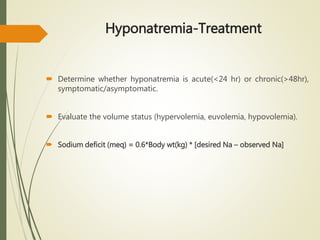 Hyponatremia-Treatment
 Determine whether hyponatremia is acute(<24 hr) or chronic(>48hr),
symptomatic/asymptomatic.
 Evaluate the volume status (hypervolemia, euvolemia, hypovolemia).
 Sodium deficit (meq) = 0.6*Body wt(kg) * [desired Na – observed Na]
 