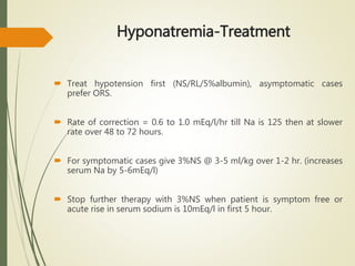 Hyponatremia-Treatment
 Treat hypotension first (NS/RL/5%albumin), asymptomatic cases
prefer ORS.
 Rate of correction = 0.6 to 1.0 mEq/l/hr till Na is 125 then at slower
rate over 48 to 72 hours.
 For symptomatic cases give 3%NS @ 3-5 ml/kg over 1-2 hr. (increases
serum Na by 5-6mEq/l)
 Stop further therapy with 3%NS when patient is symptom free or
acute rise in serum sodium is 10mEq/l in first 5 hour.
 