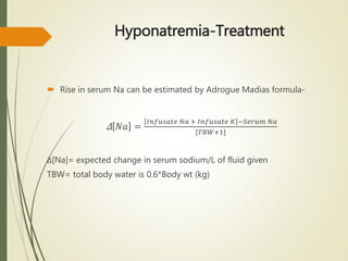 Hyponatremia-Treatment
 Rise in serum Na can be estimated by Adrogue Madias formula-
Δ 𝑁𝑎 =
𝐼𝑛𝑓𝑢𝑠𝑎𝑡𝑒 𝑁𝑎 + 𝐼𝑛𝑓𝑢𝑠𝑎𝑡𝑒 𝐾 −𝑆𝑒𝑟𝑢𝑚 𝑁𝑎
[𝑇𝐵𝑊+1]
Δ[Na]= expected change in serum sodium/L of fluid given
TBW= total body water is 0.6*Body wt (kg)
 