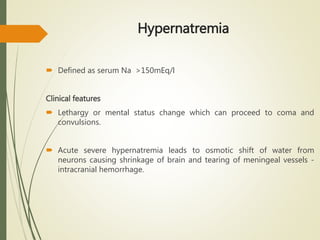 Hypernatremia
 Defined as serum Na >150mEq/l
Clinical features
 Lethargy or mental status change which can proceed to coma and
convulsions.
 Acute severe hypernatremia leads to osmotic shift of water from
neurons causing shrinkage of brain and tearing of meningeal vessels -
intracranial hemorrhage.
 
