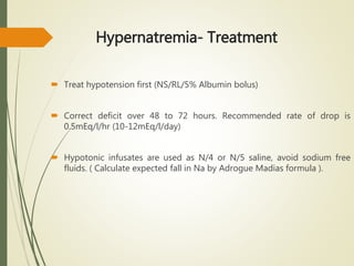 Hypernatremia- Treatment
 Treat hypotension first (NS/RL/5% Albumin bolus)
 Correct deficit over 48 to 72 hours. Recommended rate of drop is
0.5mEq/l/hr (10-12mEq/l/day)
 Hypotonic infusates are used as N/4 or N/5 saline, avoid sodium free
fluids. ( Calculate expected fall in Na by Adrogue Madias formula ).
 