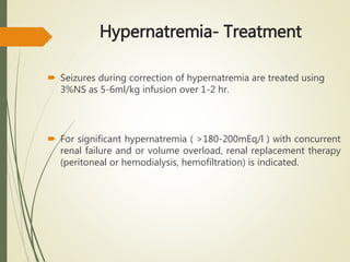 Hypernatremia- Treatment
 Seizures during correction of hypernatremia are treated using
3%NS as 5-6ml/kg infusion over 1-2 hr.
 For significant hypernatremia ( >180-200mEq/l ) with concurrent
renal failure and or volume overload, renal replacement therapy
(peritoneal or hemodialysis, hemofiltration) is indicated.
 