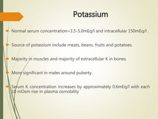 Potassium
 Normal serum concentration=3.5-5.0mEq/l and intracellular 150mEq/l .
 Source of potassium include meats, beans, fruits and potatoes.
 Majority in muscles and majority of extracellular K in bones.
 More significant in males around puberty.
 Serum K concentration increases by approximately 0.6mEq/l with each
10 mOsm rise in plasma osmolality
 