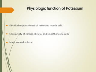 Physiologic function of Potassium
 Electrical responsiveness of nerve and muscle cells.
 Contractility of cardiac, skeletal and smooth muscle cells.
 Maintains cell volume.
 
