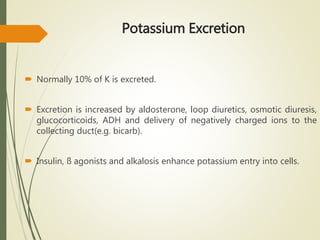 Potassium Excretion
 Normally 10% of K is excreted.
 Excretion is increased by aldosterone, loop diuretics, osmotic diuresis,
glucocorticoids, ADH and delivery of negatively charged ions to the
collecting duct(e.g. bicarb).
 Insulin, ß agonists and alkalosis enhance potassium entry into cells.
 