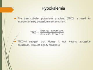 Hypokalemia
 The trans-tubular potassium gradient (TTKG) is used to
interpret urinary potassium concentration.
TTKG =
𝑈𝑟𝑖𝑛𝑒 𝐾 ∗ 𝑆𝑒𝑟𝑢𝑚 𝑂𝑠𝑚
𝑆𝑒𝑟𝑢𝑚 𝐾 ∗ 𝑈𝑟𝑖𝑛𝑒 𝑂𝑠𝑚
 TTKG<4 suggest that kidney is not wasting excessive
potassium, TTKG ≥4 signify renal loss.
 