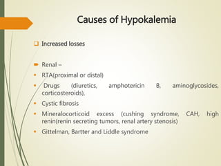 Causes of Hypokalemia
 Increased losses
 Renal –
 RTA(proximal or distal)
 Drugs (diuretics, amphotericin B, aminoglycosides,
corticosteroids),
 Cystic fibrosis
 Mineralocorticoid excess (cushing syndrome, CAH, high
renin(renin secreting tumors, renal artery stenosis)
 Gittelman, Bartter and Liddle syndrome
 