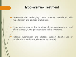 Hypokalemia-Treatment
 Determine the underlying cause, whether associated with
hypertension and acidosis or alkalosis.
 Hypertension may be due to primary hyperaldosteronism, renal
artery stenosis, CAH, glucocorticoid, liddle syndrome.
 Relative hypotension and alkalosis suggest diuretic use or
tubular disorder (Bartter/Gittelman syndrome).
 