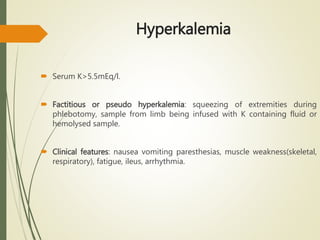 Hyperkalemia
 Serum K>5.5mEq/l.
 Factitious or pseudo hyperkalemia: squeezing of extremities during
phlebotomy, sample from limb being infused with K containing fluid or
hemolysed sample.
 Clinical features: nausea vomiting paresthesias, muscle weakness(skeletal,
respiratory), fatigue, ileus, arrhythmia.
 