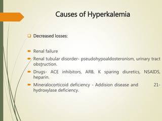 Causes of Hyperkalemia
 Decreased losses:
 Renal failure
 Renal tubular disorder- pseudohypoaldosteronism, urinary tract
obstruction.
 Drugs- ACE inhibitors, ARB, K sparing diuretics, NSAIDS,
heparin.
 Mineralocorticoid deficiency - Addision disease and 21-
hydroxylase deficiency.
 