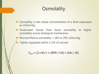 Osmolality
 Osmolality is the solute concentration of a fluid expressed
as mOsm/kg.
 Fluid/water moves from lower osmolality to higher
osmolality across biological membranes.
 Normal Plasma osmolality = 285 to 295 mOsm/kg
 Tightly regulated within 1-2% of normal.
Sosm = (2 x Na+) + (BUN / 2.8) + (Glu / 18)
 