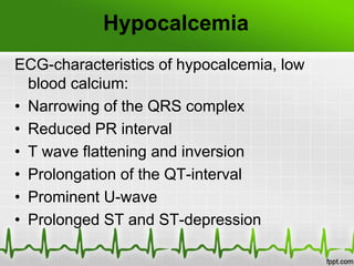 Hypocalcemia
ECG-characteristics of hypocalcemia, low
blood calcium:
• Narrowing of the QRS complex
• Reduced PR interval
• T wave flattening and inversion
• Prolongation of the QT-interval
• Prominent U-wave
• Prolonged ST and ST-depression
 