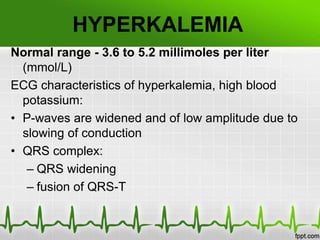 HYPERKALEMIA
Normal range - 3.6 to 5.2 millimoles per liter
(mmol/L)
ECG characteristics of hyperkalemia, high blood
potassium:
• P-waves are widened and of low amplitude due to
slowing of conduction
• QRS complex:
– QRS widening
– fusion of QRS-T
 