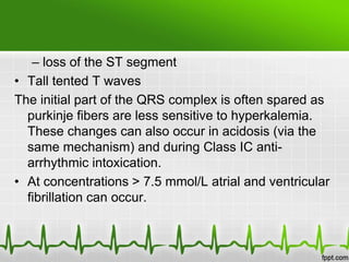 – loss of the ST segment
• Tall tented T waves
The initial part of the QRS complex is often spared as
purkinje fibers are less sensitive to hyperkalemia.
These changes can also occur in acidosis (via the
same mechanism) and during Class IC anti-
arrhythmic intoxication.
• At concentrations > 7.5 mmol/L atrial and ventricular
fibrillation can occur.
 