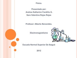 Física.


         Presentado por:
   Andrea Katherinn Fandiño G.
    Sara Valentina Rojas Rojas



   Profesor: Alberto Benavides.



       Electromagnetismo




Escuela Normal Superior De Ibagué


              2012
 