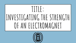TITLE:
INVESTIGATING THE STRENGTH
OF AN ELECTROMAGNET
 