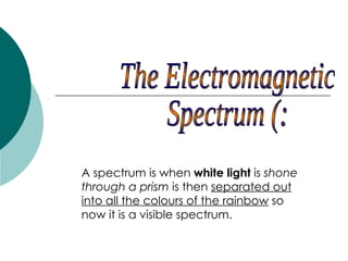 The Electromagnetic  Spectrum (: A spectrum is when  white light  is  shone through a prism  is then  separated out into all the colours of the rainbow  so now it is a visible spectrum.  