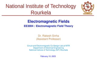 National Institute of Technology
Rourkela
Electromagnetic Fields
EE3004 : Electromagnetic Field Theory
Dr. Rakesh Sinha
(Assistant Professor)
Circuit and Electromagnetic Co-Design Lab at NITR
Department of Electrical Engineering
National Institute of Technology (NIT) Rourkela
February 10, 2023
 