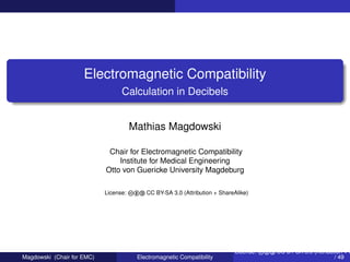 Electromagnetic Compatibility
Calculation in Decibels
Mathias Magdowski
Chair for Electromagnetic Compatibility
Institute for Medical Engineering
Otto von Guericke University Magdeburg
License: cba CC BY-SA 3.0 (Attribution + ShareAlike)
Magdowski (Chair for EMC) Electromagnetic Compatibility
License: cba CC BY-SA 3.0 (Attribution + S
/ 49
 