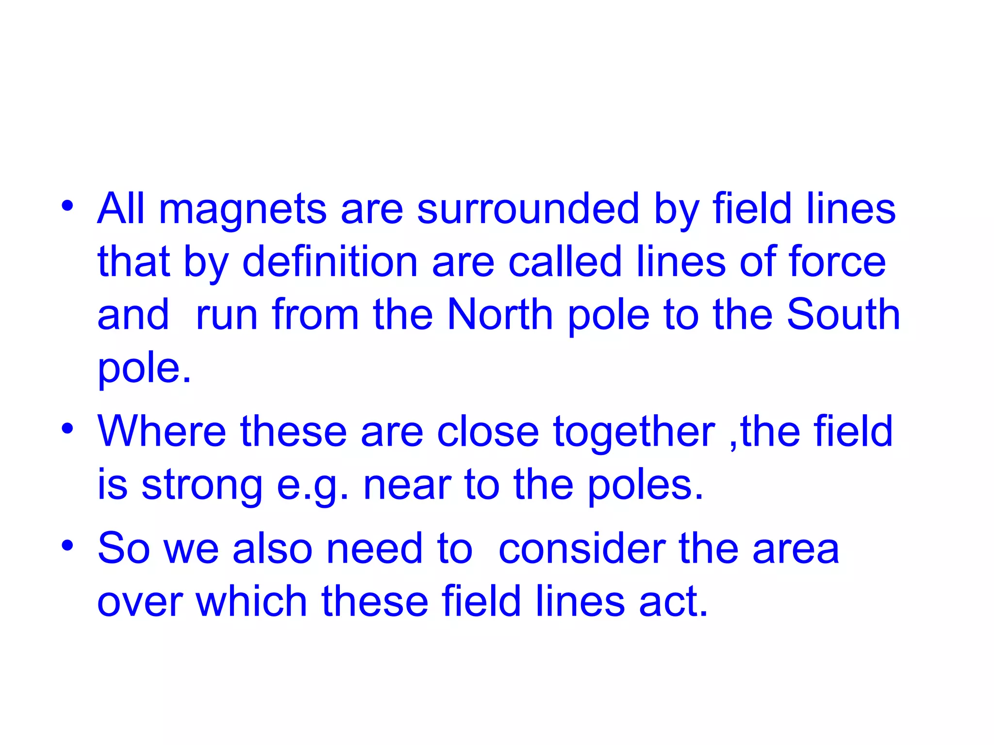 All magnets are surrounded by field lines that by definition are called lines of force and run from the North pole to the South pole. Where these are close together ,the field is strong e.g. near to the poles. So we also need to consider the area over which these field lines act.