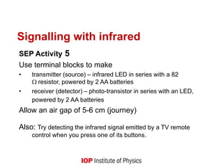 Signalling with infrared
SEP Activity 5
Use terminal blocks to make
• transmitter (source) – infrared LED in series with a 82
resistor, powered by 2 AA batteries
• receiver (detector) – photo-transistor in series with an LED,
powered by 2 AA batteries
Allow an air gap of 5-6 cm (journey)
Also: Try detecting the infrared signal emitted by a TV remote
control when you press one of its buttons.
 