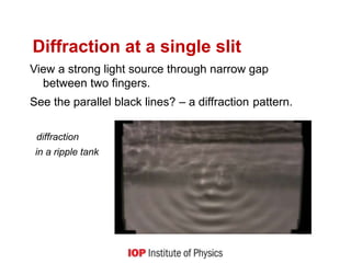 Diffraction at a single slit
View a strong light source through narrow gap
between two fingers.
See the parallel black lines? – a diffraction pattern.
diffraction
in a ripple tank
 