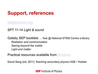 Support, references
talkphysics.org
SPT 11-14 Light & sound
Gatsby SEP booklets … free @ National STEM Centre e.library
Radiation and communication
Seeing beyond the visible
Light and matter
Practical resources available from Mindsets
David Sang (ed, 2011) Teaching secondary physics ASE / Hodder
 