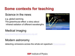 Some contexts for teaching
Science in the news
e.g. global warming.
The greenhouse effect: a story about
infrared radiation of different wavelengths
Medical imaging
www.teachingmedicalphysics.org.uk/
Modern astronomy
detecting emissions across the whole em spectrum Chromoscope
 