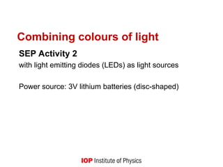 Combining colours of light
SEP Activity 2
with light emitting diodes (LEDs) as light sources
Power source: 3V lithium batteries (disc-shaped)
 