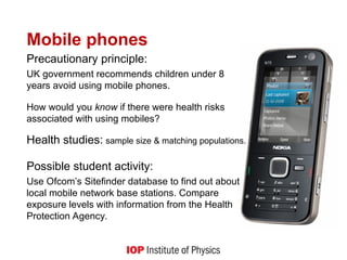 Mobile phones
Precautionary principle:
UK government recommends children under 8
years avoid using mobile phones.
How would you know if there were health risks
associated with using mobiles?
Health studies: sample size & matching populations.
Possible student activity:
Use Ofcom’s Sitefinder database to find out about
local mobile network base stations. Compare
exposure levels with information from the Health
Protection Agency.
 