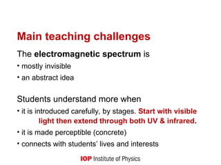 Main teaching challenges
The electromagnetic spectrum is
• mostly invisible
• an abstract idea
Students understand more when
• it is introduced carefully, by stages. Start with visible
light then extend through both UV & infrared.
• it is made perceptible (concrete)
• connects with students’ lives and interests
 