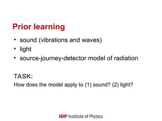 Prior learning
• sound (vibrations and waves)
• light
• source-journey-detector model of radiation
TASK:
How does the model apply to (1) sound? (2) light?
 
