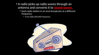 • A radio picks up radio waves through an
antenna and converts it to sound waves.
• Each radio station in an area broadcasts at a different
frequency.
• # on radio dial tells frequency.
 