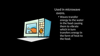 Used in microwave
ovens.
• Waves transfer
energy to the water
in the food causing
them to vibrate
which in turn
transfers energy in
the form of heat to
the food.
 
