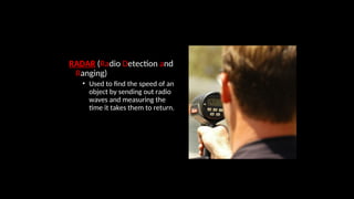RADAR (Radio Detection and
Ranging)
• Used to find the speed of an
object by sending out radio
waves and measuring the
time it takes them to return.
 