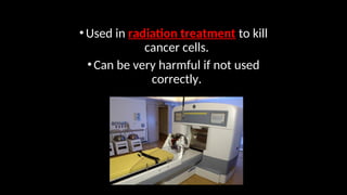•Used in radiation treatment to kill
cancer cells.
•Can be very harmful if not used
correctly.
 