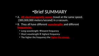 •Brief SUMMARY
• A. All electromagnetic waves travel at the same speed.
(300,000,000 meters/second) in a vacuum.
• B. They all have different wavelengths and different
frequencies.
• Long wavelength-lowest frequency
• Short wavelength highest frequency
• The higher the frequency the higher the energy.
 