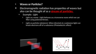 • Waves or Particles?
• Electromagnetic radiation has properties of waves but
also can be thought of as a stream of particles.
• Example: Light
• Light as a wave: Light behaves as a transverse wave which we can
filter using polarized lenses.
• Light as particles (photons): When directed at a substance light can
knock electrons off of a substance (Photoelectric effect)
 