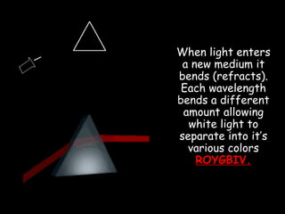 When light enters
a new medium it
bends (refracts).
Each wavelength
bends a different
amount allowing
white light to
separate into it’s
various colors
ROYGBIV.
 
