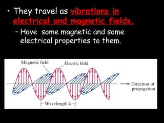• They travel as vibrations in
electrical and magnetic fields.
– Have some magnetic and some
electrical properties to them.
 
