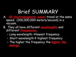 Brief SUMMARY
A. All electromagnetic waves travel at the same
speed. (300,000,000 meters/second) in a
vacuum.
B. They all have different wavelengths and
different frequencies.
– Long wavelength-lowest frequency
– Short wavelength highest frequency
– The higher the frequency the higher the
energy.
 