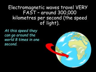 Electromagnetic waves travel VERY
FAST – around 300,000
kilometres per second (the speed
of light).
At this speed they
can go around the
world 8 times in one
second.
 