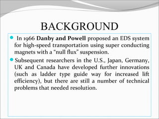 BACKGROUND
 In 1966 Danby and Powell proposed an EDS system

for high-speed transportation using super conducting
magnets with a “null flux” suspension.
Subsequent researchers in the U.S., Japan, Germany,
UK and Canada have developed further innovations
(such as ladder type guide way for increased lift
efficiency), but there are still a number of technical
problems that needed resolution.

 