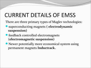 CURRENT DETAILS OF EMSS
There are three primary types of Maglev technologies:
superconducting magnets ( electrodynamic
suspension)
feedback controlled electromagnets
(electromagnetic suspension)
Newer potentially more economical system using
permanent magnets Inductrack.

 