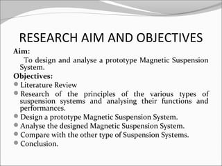 RESEARCH AIM AND OBJECTIVES
Aim:
To design and analyse a prototype Magnetic Suspension
System.
Objectives:
Literature Review
Research of the principles of the various types of
suspension systems and analysing their functions and
performances.
Design a prototype Magnetic Suspension System.
Analyse the designed Magnetic Suspension System.
Compare with the other type of Suspension Systems.
Conclusion.

 